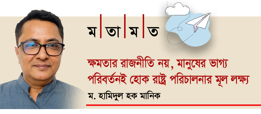 ক্ষমতার রাজনীতি নয়, মানুষের ভাগ্য পরিবর্তনই হোক রাষ্ট্র পরিচালনার মূল লক্ষ্য